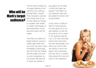 Who will be
Mark’s target
audience?
The first step to finding out
his target audience is em-
pathizing: who might ap-
preciate Mark’s project?
Their motivations could be
their shared love for piz-
za, their desire for change
or novelties, their interest
in modern technologies or
their appreciation of less
personal contact with the
waiters.
Then Mark can define his
target audience: young to
middle aged adults who
love pizza and have a basic
knowledge of technology,
who don’t feel like chatting
with the waiters and want
to avoid unnecessary so-
cial contact. Will there be
an option for children to
play games on the tablet
in which the orders are
placed? Then Mark’s Ita-
lian restaurant might also
be suitable for families with
young children.
It may come in handy for
Mark to make personas
for every group of his tar-
get audience, so they will
be easier for him to relate
to. An example could be
Lucy: a 22-year-old single
woman who loves pizza
and new technologies, who
likes to go out for a bite
with friends or alone and
doesn’t like unnecessary
chit-chat. She is a student,
likes going to the club and
works on the weekends.
Page 24
 