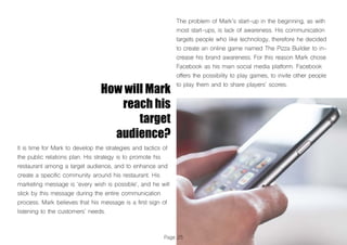 Page 25
How will Mark
reach his
target
audience?
It is time for Mark to develop the strategies and tactics of
the public relations plan. His strategy is to promote his
restaurant among a target audience, and to enhance and
create a specific community around his restaurant. His
marketing message is ‘every wish is possible‘, and he will
stick by this message during the entire communication
process. Mark believes that his message is a first sign of
listening to the customers’ needs.
The problem of Mark’s start-up in the beginning, as with
most start-ups, is lack of awareness. His communication
targets people who like technology, therefore he decided
to create an online game named The Pizza Builder to in-
crease his brand awareness. For this reason Mark chose
Facebook as his main social media platform. Facebook
offers the possibility to play games, to invite other people
to play them and to share players’ scores.
 