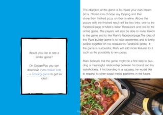 Page 26
The objective of the game is to create your own dream
pizza. Players can choose any topping and then
share their finished pizza on their timeline. Above the
picture with the finished result will be two links: one to the
Facebookpage of Mark’s Italian Restaurant and one to the
online game. The players will also be able to invite friends
to the game and to like Mark’s Facebookpage.The idea of
this Pizza builder game is to raise awareness and to bring
people together on his restaurant’s Facebook profile. If
the game is successful, Mark will add more features to it
such as the possibility to win prizes.
Mark believes that the game might be a first step to buil-
ding a meaningful relationship between his brand and his
stakeholders. If his branding is a success, he would like
to expand to other social media platforms in the future.
Would you like to see a
similar game?
On GooglePlay you can
download Pizza maker kids
– a cooking game to get an
idea!
 