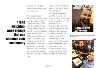 Page 27
Trend
watching:
weak signals
that can
enhance your
community
Example 1: posting on
social media platforms like
www.9gag.com
It is possible to use
social media platforms with
user-generated content
for the promotion of your
start-up. A good example
is 9gag, where users are
sharing their content trough
mainly memes and gifs
with users as well as non-
users. This can be ideas,
thoughts, questions, etc.
Beneath every post, there’s
a possibility to comment
and start a discussion with
other users. Besides that
the users can use a private
chat.
To give you an example of
how you can use 9gag for
your start-up, we
introduce you to Kebab
guy. This man shared a
meme on 9gag in which he
invited its users to come to
his restaurant in
Sydney, and he promised
them free food if they said
they came there because
of 9gag. Since then the
original meme (and its
transformations) have
become a viral hit. Multiple
users visited Kebab guy’s
restaurant an took
pictures with him, made
memes out of them, and
shared it again on 9gag.
 