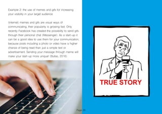 Example 2: the use of memes and gifs for increasing
your visibility in your target audience
(Internet) memes and gifs are visual ways of
communicating, their popularity is growing fast. Only
recently Facebook has created the possibility to send gifs
through their personal chat (Messenger). As a start-up it
can be a good idea to use them for your communication,
because posts including a photo or video have a higher
chance of being read than just a simple text or
advertisement. Sending your message through meme will
make your start-up more unique! (Bullas, 2016)
Page 28
 