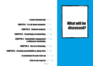 A short introduction
CHAPTER 1. It’s all about networks.
CHAPTER 2. Network analysis.
CHAPTER 3. Psychology of networking.
CHAPTER 4. Stakeholder engagement
& influencer marketing.
CHAPTER 5. The art of listening.
CHAPTER 6. Creating spreadability & going viral.
A conclusion for your start-up
A list of our sources
P. 3
P. 4
P. 30
P. 48
P. 68
P. 83
P. 97
P. 115
P. 116
Page 2
 