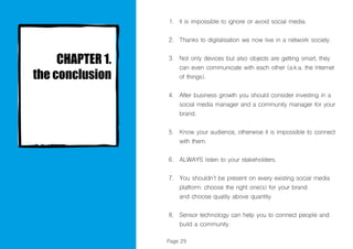 Page 29
It is impossible to ignore or avoid social media.
Thanks to digitalisation we now live in a network society.
Not only devices but also objects are getting smart, they
can even communicate with each other (a.k.a. the Internet
of things).
After business growth you should consider investing in a
social media manager and a community manager for your
brand.
Know your audience, otherwise it is impossible to connect
with them.
ALWAYS listen to your stakeholders.
You shouldn’t be present on every existing social media
platform: choose the right one(s) for your brand
and choose quality above quantity.
Sensor technology can help you to connect people and
build a community.
1.
2.
3.
4.
5.
6.
7.
8.
 