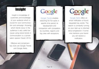 Page 32
Insight
Insight is knowledge of
customers and knowledge
of your audience which is
crucial for your communica-
tion and campaign. Knowing
which trends occur in the
audience is very useful be-
cause using social trends in
communication is a conver-
sation opener (Caroll, 2013).
Effective and complimen-
tary tools are Google Trends
and Google Alerts.
Google Trends enables
searching for hot spots in
specific time period, its
development and
comparison with competitors
by countries, regions and
big cities with exceptions.
Google Alerts offers an
email notification of found
requested key words. The
search is constantly running
so your start-up is informed
about progression. If some-
one mentions your brand
you will receive a
notification.
 