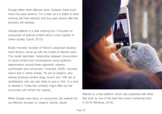 Page 33
Google offers other effective tools, however, these tools
have only paid versions. For a start-up it is better to learn
working with free versions and buy paid version after the
business will develop.
Google platform is a web tracking tool. It focuses on
consumers of Internet content which is the majority of
online society (Caroll, 2013).
Bradly Horowitz, founder of Yahoo’s advanced develop-
ment division, came up with the model of Internet users.
The model describes “relationship between consumption
of social content and conversations using audience
segmentation around three segments: creators,
synthesizers and consumers” (Horowitz, 2006). Horowitz
claims that in online society 1% are of creators, who
actively produce content (blog, forum) and 10% are of
synthesizers, who are very likely to give a “like” to a post
or retweet it. Today the numbers might differ but the
consumers still remain the majority.
While Google tools focus on consumers, the website So-
cial Mention focuses on creators’ activity. Social
Mention is a free platform which was published with other
free tools as one of the best free social monitoring tools
in 2016 (Mindruta, 2016).
 