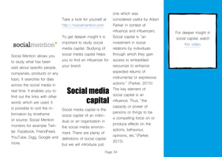 Page 34
Social Mention allows you
to study what has been
said about specific people,
companies, products or any
topic. It searches for data
across the social media in
real time. It enables you to
find out the links with other
words which are used. It
is possible to sort the in-
formation by timeframe
or source. Social Mention
monitors for example Twit-
ter, Facebook, FriendFeed,
YouTube, Digg, Google and
more.
Take a look for yourself at
http://socialmention.com
To get deeper insight it is
important to study social
media capital. Studying of
social media capital helps
you to find an influencer for
your brand.
Social media
capital
Social media capital is the
social capital of an indivi-
dual or an organization in
the social media environ-
ment. There are plenty of
definitions of social capital
but we will introduce just
one which was
considered useful by Adam
Parker in context of
influence and influencers.
Social capital is “an
investment in social
relations by individuals
through which they gain
access to embedded
resources to enhance
expected returns of
instrumental or expressive
actions.” (Parker, 2013).
The key element of
social capital is an
influence. Thus, “the
capacity or power of
persons or things to be
a compelling force on or
produce effects on the
actions, behaviour,
opinions, etc.”(Parker,
2013).
For deeper insight in
social capital, watch
this video.
 