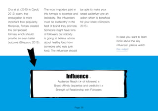Page 36
Cha et al. (2010 in Caroll,
2012) claim, that
propagation is more
important than popularity.
Moreover, Forbes created
this complicated
formula which should
provide an even better
outcome (Simpson, 2015).
Influence =
Audience Reach (# of followers) x
Brand Affinity (expertise and credibility) x
Strength of Relationship with Followers
The most important part in
this formula is expertise and
credibility. The influencers
must be trustworthy in the
field of brand they promote.
Someone might have tons
of followers but nobody
is going to believe advice
about healthy food from
someone who eats junk
food. The influencer should
be able to make your
target audience take an
action which is beneficial
for your brand (Simpson,
2015).
In case you want to learn
more about the key
influencer, please watch
this video!
 