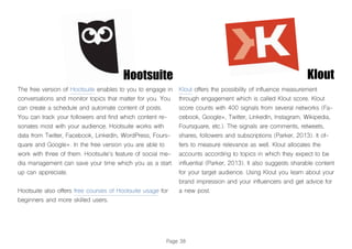 Page 38
Hootsuite
The free version of Hootsuite enables to you to engage in
conversations and monitor topics that matter for you. You
can create a schedule and automate content of posts.
You can track your followers and find which content re-
sonates most with your audience. Hootsuite works with
data from Twitter, Facebook, LinkedIn, WordPress, Fours-
quare and Google+. In the free version you are able to
work with three of them. Hootsuite’s feature of social me-
dia management can save your time which you as a start
up can appreciate.
Hootsuite also offers free courses of Hootsuite usage for
beginners and more skilled users.
Klout offers the possibility of influence measurement
through engagement which is called Klout score. Klout
score counts with 400 signals from several networks (Fa-
cebook, Google+, Twitter, LinkedIn, Instagram, Wikipedia,
Foursquare, etc.). The signals are comments, retweets,
shares, followers and subscriptions (Parker, 2013). It of-
fers to measure relevance as well. Klout allocates the
accounts according to topics in which they expect to be
influential (Parker, 2013). It also suggests sharable content
for your target audience. Using Klout you learn about your
brand impression and your influencers and get advice for
a new post.
Klout
 