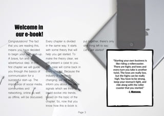 Page 3
Welcome in
our e-book!
Congratulations! The fact
that you are reading this,
means you have decided
to begin your own start-up.
A brave, fun and
adventurous step. In this
first chapter we will guide
you through the basics of
communication for a
successful start-up. The
importance of social media,
communities and
networking, online as well
as offline, will be discussed.
Every chapter is divided
in the same way. It starts
with some theory that will
help you get started. To
make the theory clear, we
will present a case to you.
This case will come back in
every chapter. Because the
industry is constantly
changing, we will also
inform you about two weak
signals which we think
could evolve into trends,
based on the topic of the
chapter. So, now that you
know how this e-book is
put together, there’s only
one thing left to say:
Let’s get started!
 