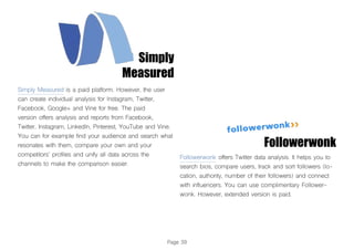 Page 39
Simply
Measured
Simply Measured is a paid platform. However, the user
can create individual analysis for Instagram, Twitter,
Facebook, Google+ and Vine for free. The paid
version offers analysis and reports from Facebook,
Twitter, Instagram, LinkedIn, Pinterest, YouTube and Vine.
You can for example find your audience and search what
resonates with them, compare your own and your
competitors’ profiles and unify all data across the
channels to make the comparison easier.
Followerwonk offers Twitter data analysis. It helps you to
search bios, compare users, track and sort followers (lo-
cation, authority, number of their followers) and connect
with influencers. You can use complimentary Follower-
wonk. However, extended version is paid.
Followerwonk
 