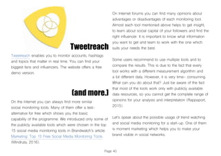 Page 40
Tweetreach
Tweetreach enables you to monitor accounts, hashtags
and topics that matter in real time. You can find your
biggest fans and influencers. The website offers a free
demo version.
On the Internet you can always find more similar
social monitoring tools. Many of them offer a test-
alternative for free which shows you the basic
capability of the programme. We introduced only some of
the publicly available tools which were chosen in the top
15 social media monitoring tools in Brandwatch’s article:
Marketing: Top 15 Free Social Media Monitoring Tools
(Mindruta, 2016).
On Internet forums you can find many opinions about
advantages or disadvantages of each monitoring tool.
Almost each tool mentioned above helps to get insight,
to learn about social capital of your followers and find the
right influencer. It is important to know what information
you want to get and learn to work with the one which
suits your needs the best.
Some users recommend to use multiple tools and to
compare the results. This is due to the fact that every
tool works with a different measurement algorithm and
a bit different data. However, it is very time- consuming.
What can you do about that? Just be aware of the fact
that most of the tools work only with publicly available
data resources, so you cannot get the complete range of
opinions for your analysis and interpretation (Rappaport,
2015).
Let’s speak about the possible usage of trend watching
and social media monitoring for a start-up. One of them
is moment marketing which helps you to make your
brand visible in social networks.
(and more.)
 