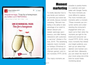 Page 41
Moment
marketing
To briefly describe how to
use trends and mentions
to promote your brand we
will shortly discuss moment
marketing. “Moment mar-
keting is the ability to take
advantage of an event to
deliver relevant and
related, seemingly spon-
taneous, and often fleeting
interactions with customers
in real time” (Grobel in Pol-
lock, 2016). The advertising
captures macro moments
as holidays (Christmas) or
any well known live event
(Olympic games), and mi-
cro moments (TYTY, 2016).
The macro moments are
possible to predict thanks
to a calendar and even
better with Google Trends.
The micro moments are
more difficult to capture.
The micro moments are
moments within a moment.
“These moments are con-
sumer-centric and under-
standing the consumer’s
engagement when you
reach out to them when the
moments are right for the
brand and consumer are
crucial“(TYTY, 2016). Using
micro moments that interest
your target audience, your
start-up can attract their
attention and maintain con-
tact with them. Afterwards,
you can check the result of
your move using one of the
tools for social media
monitoring above.
 