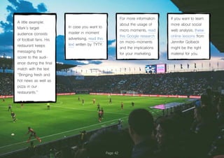 Page 42
A little example:
Mark’s target
audience consists
of football fans. His
restaurant keeps
messaging the
score to the audi-
ence during the final
match with the text
“Bringing fresh and
hot news as well as
pizza in our
restaurants.”
In case you want to
master in moment
advertising, read this
text written by TYTY.
For more information
about the usage of
micro moments, read
this Google research
on micro-moments
and the implications
for your marketing.
If you want to learn
more about social
web analysis, these
online lessons from
Jennifer Golbeck
might be the right
material for you.
 