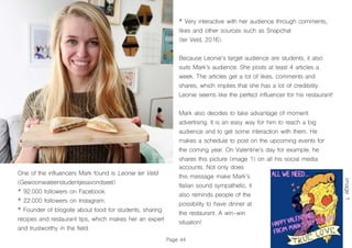 Page 44
One of the influencers Mark found is Leonie ter Veld
(Gewoonwateenstudentjesavondseet)
* 92.000 followers on Facebook.
* 22.000 followers on Instagram.
* Founder of blogsite about food for students, sharing
recipes and restaurant tips, which makes her an expert
and trustworthy in the field.
* Very interactive with her audience through comments,
likes and other sources such as Snapchat
(ter Veld, 2016).
Because Leonie’s target audience are students, it also
suits Mark’s audience. She posts at least 4 articles a
week. The articles get a lot of likes, comments and
shares, which implies that she has a lot of credibility.
Leonie seems like the perfect influencer for his restaurant!
Mark also decides to take advantage of moment
advertising. It is an easy way for him to reach a big
audience and to get some interaction with them. He
makes a schedule to post on the upcoming events for
the coming year. On Valentine’s day for example, he
shares this picture (image 1) on all his social media
accounts. Not only does
this message make Mark’s
Italian sound sympathetic, it
also reminds people of the
possibility to have dinner at
the restaurant. A win-win
situation!
image1
 
