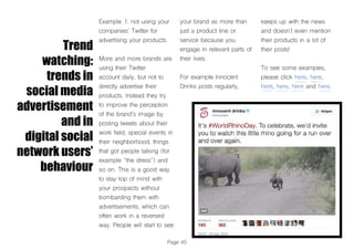 Page 45
Trend
watching:
trends in
social media
advertisement
and in
digital social
network users’
behaviour
Example 1: not using your
companies’ Twitter for
advertising your products.
More and more brands are
using their Twitter
account daily, but not to
directly advertise their
products. Instead they try
to improve the perception
of the brand’s image by
posting tweets about their
work field, special events in
their neighborhood, things
that got people talking (for
example “the dress”) and
so on. This is a good way
to stay top of mind with
your prospects without
bombarding them with
advertisements, which can
often work in a reversed
way. People will start to see
your brand as more than
just a product line or
service because you
engage in relevant parts of
their lives.
For example Innocent
Drinks posts regularly,
keeps up with the news
and doesn’t even mention
their products in a lot of
their posts!
To see some examples,
please click here, here,
here, here, here and here.
 