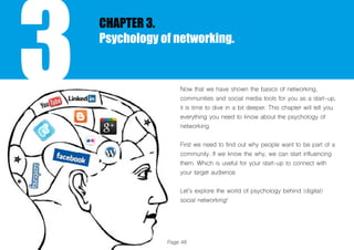 Page 48
3
CHAPTER 3.
Psychology of networking.
Now that we have shown the basics of networking,
communities and social media tools for you as a start-up,
it is time to dive in a bit deeper. This chapter will tell you
everything you need to know about the psychology of
networking.
First we need to find out why people want to be part of a
community. If we know the why, we can start influencing
them. Which is useful for your start-up to connect with
your target audience.
Let’s explore the world of psychology behind (digital)
social networking!
 