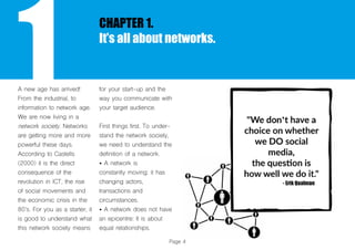 Page 4
1
CHAPTER 1.
It’s all about networks.
A new age has arrived!
From the industrial, to
information to network age.
We are now living in a
network society. Networks
are getting more and more
powerful these days.
According to Castells
(2000) it is the direct
consequence of the
revolution in ICT, the rise
of social movements and
the economic crisis in the
80’s. For you as a starter, it
is good to understand what
this network society means
for your start-up and the
way you communicate with
your target audience.
First things first. To under-
stand the network society,
we need to understand the
definition of a network.
• A network is
constantly moving: it has
changing actors,
transactions and
circumstances.
• A network does not have
an epicentre: It is about
equal relationships.
 