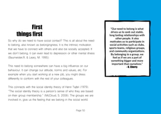 Page 50
First
things first
So why do we need to have social contact? This is all about the need
to belong, also known as belongingness. It is the intrinsic motivation
that we have to connect with others and also be socially accepted. If
we don’t belong, it can even lead to depression or other mental illness
(Baumeister,R. & Leary, M. 1995).
This need to belong somewhere can have a big influence on our
behaviour. It can change our attitude, norms and values, etc. For
example when you start working at a new job, you might dress
differently to conform with the rest of your colleagues.
This connects with the social identity theory of Henri Tajfel (1979).
‘’The social identity theory is a person’s sense of who they are based
on their group membership.’’ (McCloud, S. 2008). The groups we are
involved in, give us the feeling that we belong in the social world.
 