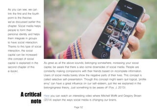Page 52
As you can see, we can
link the first and the fourth
point to the theories
we’ve discussed earlier this
chapter. Social media helps
people to form their
personal identity and helps
them integrate in groups
to have social interaction.
Thanks to this type of social
interaction, the social
capital can be increased
(the concept of social
capital is explained in the
second chapter of this
e-book).
A critical
note
As great as all the above sounds; belonging somewhere, increasing your social
capital, be aware that there a also some downsides of social media. People are
constantly making comparisons with their friends based on incomplete information.
Users of social media barely show the negative parts of their lives. This concept is
called selective self-presentation. Though this concept might seem quit logical, ‘profile
envy’ can have a great influence on our self-esteem, just like we explained in the
belongingness theory. Just something to be aware of! (Fox, J, 2013).
Here you can watch an interesting video where Mitchell Moffit and Gregory Brown
(2014) explain the ways social media is changing our brains.
 