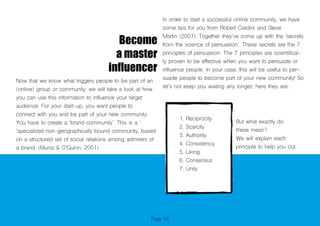 Page 53
Become
a master
influencer
Now that we know what triggers people to be part of an
(online) group or community, we will take a look at how
you can use this information to influence your target
audience. For your start-up, you want people to
connect with you and be part of your new community.
You have to create a ‘brand community’. This is a ‘
’specialized non-geographically bound community, based
on a structured set of social relations among admirers of
a brand. (Muniz & O’Guinn, 2001).
In order to start a successful online community, we have
some tips for you from Robert Cialdini and Steve
Martin (2001). Together they’ve come up with the ‘secrets
from the science of persuasion’. These secrets are the 7
principles of persuasion. The 7 principles are scientifical-
ly proven to be effective when you want to persuade or
influence people. In your case, this will be useful to per-
suade people to become part of your new community! So
let’s not keep you waiting any longer, here they are:
1. Reciprocity
2. Scarcity
3. Authority
4. Consistency
5. Liking
6. Consensus
7. Unity
But what exactly do
these mean?
We will explain each
principle to help you out.
 