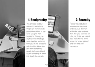 Page 54
1. Reciprocity 2. Scarcity
This principle is about
giving and giving back.
People are more likely to
commit themselves to you
when you give them
something. This can be
anything: Free tote bags
when they buy something
from you or free access to
online articles. When you
give them something,
people feel more obliged
to give something in return,
their loyalty for example.
People like products or
services that are unique
and exclusive. Be smart
and make your audience
think that your business can
offer this. There are a lot of
easy tricks for this. Think
about the ‘limited editions’
and ‘one time only’
campaigns.
 