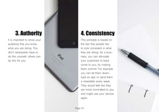 Page 55
3. Authority 4. Consistency
It is important to show your
audience that you know
what you are doing. You
don’t necessarily have to
do this yourself, others can
do this for you.
This principle is based on
the fact that people like
to look consistent in what
they are doing. As a busi-
ness, you can stimulate
your customers to back
come to you, by making
them commit. For example
you can let them down-
load an app or send them
a newsletter every week.
They would feel like they
are more committed to you
and might use your service
again.
 