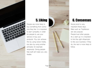 Page 56
5. Liking 6. Consensus
People are more likely to
buy something from some-
one they like. It is important
to earn sympathy in order
for people to use your
service or buy your
products. You can achieve
this by using social media,
but also by using another
principle, for example
reciprocity: Giving people
free stuff will make you very
likable.
Social proof is very
important these days.
Sites such as TripAdvisor
are very popular.
People trust other people.
As a start-up it is important
to find the right influencers
to like your business. If they
do, the rest is more likely to
follow.
 