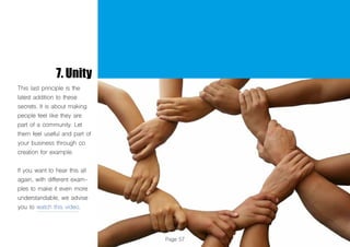 Page 57
7. Unity
This last principle is the
latest addition to these
secrets. It is about making
people feel like they are
part of a community. Let
them feel useful and part of
your business through co
creation for example.
If you want to hear this all
again, with different exam-
ples to make it even more
understandable, we advise
you to watch this video.
 