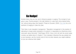 Page 58
Go Nudge!
Another theory that you can use to influence people is nudging. The concept of nud-
ging is easy: Pushing people in the right direction to make them show desired beha-
vior, without taking away their freedom (Thaler en Sunstein, 2008). Click here for a fun
example of nudging to make this clear.
Then there is also reputation management. ‘’Reputation management is the practice of
attempting to shape public perception of a person or organization by influencing online
information about that entity’’ (TechTarget, 2016). It has a lot to do with the social media
monitors we talked about in chapter 2. Your reputation influences the way people look
at your business, use the monitor tools to find out what interests your target audience
so you can influence them better!
 