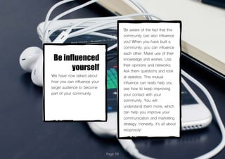 Page 59
Be influenced
yourself
We have now talked about
how you can influence your
target audience to become
part of your community.
Be aware of the fact that this
community can also influence
you! When you have built a
community, you can influence
each other. Make use of their
knowledge and wishes. Use
their opinions and networks.
Ask them questions and look
at statistics. This mutual
influence can really help you
see how to keep improving
your contact with your
community. You will
understand them more, which
can help you improve your
communication and marketing
strategy. Honestly, it’s all about
reciprocity!
 