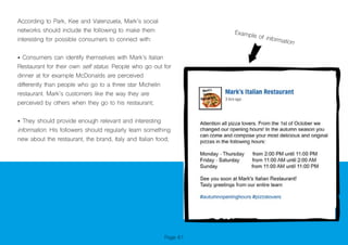 Page 61
According to Park, Kee and Valenzuela, Mark’s social
networks should include the following to make them
interesting for possible consumers to connect with:
• Consumers can identify themselves with Mark’s Italian
Restaurant for their own self status. People who go out for
dinner at for example McDonalds are perceived
differently than people who go to a three star Michelin
restaurant. Mark’s customers like the way they are
perceived by others when they go to his restaurant;
• They should provide enough relevant and interesting
information. His followers should regularly learn something
new about the restaurant, the brand, Italy and Italian food;
Example of information
 