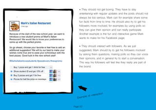 Page 62
• They should not get boring. They have to stay
entertaining with regular updates and the posts should not
always be too serious, Mark can for example share some
fun facts from time to time. He should also try to get his
followers more involved, for examples by using polls so
they can give their opinion and can really participate.
Another example is the fun and interactive game Mark
wants to make for his Facebook page;
• They should interact with followers. As we just
suggested, Mark should try to get his followers involved
by asking them questions, making polls so they can voice
their opinions, and in general try to start a conversation.
This way his followers will feel like they really are part of
the brand.
Example of interaction
 