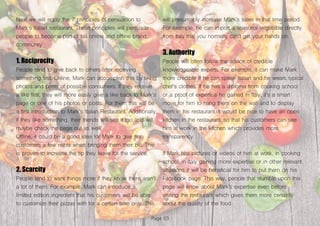 Page 63
Next we will apply the 7 principles of persuasion to
Mark’s Italian restaurant. These principles will persuade
people to become part of his online and offline brand
community.
1. Reciprocity
People tend to give back to others after receiving
something first. Online, Mark can accomplish this by liking
photos and posts of possible consumers. If they receive
a like first, they will more easily give a like back to Mark’s
page or one of his photos or posts. For them this will be
a first introduction to Mark’s Italian Restaurant. Additionally,
if they like something, their friends will see it too and will
maybe check the page out as well.
Offline, it could be a good idea for Mark to give his
customers a few mints when bringing them their bill. This
is proven to increase the tip they leave for the service.
2. Scarcity
People tend to want things more if they know there aren’t
a lot of them. For example, Mark can introduce a
limited edition ingredient that his customers will be able
to customize their pizzas with for a certain time only. This
will presumably increase Mark’s sales in that time period.
For example, he can import a seasonal vegetable directly
from Italy that you normally can’t get your hands on.
3. Authority
People will often follow the advice of credible
knowledgeable experts. For example, it can make Mark
more credible if he can speak Italian and he wears typical
chef’s clothes. If he has a diploma from cooking school
or a proof of expertise he gained in Italy, it’s a smart
move for him to hang them on the wall and to display
them in his restaurant. It would be nice to have an open
kitchen in the restaurant, so that his customers can see
him at work in the kitchen which provides more
transparency.
If Mark has pictures or videos of him at work, in cooking
school, in Italy gaining more expertise or in other relevant
situations it will be beneficial for him to put them on his
Facebook page. This way, people that stumble upon this
page will know about Mark’s expertise even before
visiting the restaurant which gives them more certainty
about the quality of the food.
 