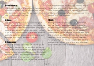 Page 64
4. Consistency
In general people like to be consistent. If Mark advises his
customers to download the app he made, they will feel
more committed to his brand. This can make them come
back to his restaurant more often.
5. Liking
It can be smart for Mark to tell his customers “good
choice!” when delivering the pizza they composed to the
table. This indicates Mark has similar tastes and gives his
customer a compliment. Mark can also make it his goal
to spill as less food as possible. If he is open about this
goal to his customers, people that have the same goal
may prefer Mark’s Italian Restaurant to others.
6. Consensus
People look for social proof. Mark can not only ask his
customers for feedback, he can also kindly ask them to
write a review on his Facebook page. If they leave good
reviews, these will persuade others to try out Mark’s Italian
Restaurant as well. If they are highly enthusiastic about a
certain ingredient, others are likely to try out that
specific ingredient as well. Mark can also ask respected
food bloggers to come and try out his pizzas for free, so
they will write a review of his restaurant in return.
These reviews will be even more influential and credible
for others, as food bloggers have more experience in the
field than most other customers.
7. Unity
Referring to family can persuade people. For example,
Mark can make a Facebook post with a photo of his
daughter eating her favorite pizza listing the ingredients
and with the text “only the best for my little princess”. If
he recommends it to his daughter, it must be good right?
Unity is not only about family, but also about likeminded
people with shared interests and the same background.
For example, Mark can make a Facebook post including
a picture of him eating a slice of pizza at an Italian food
festival with the text “pizza lovers unite!”.
 