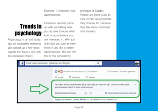 Page 65
Trends in
psychology
Psychology is an old study,
but still constantly renewing.
We picked up a few weak
signals that have a link with
the discussed theory.
Example 1: choosing your
advertisement
Facebook recently came
up with something new,
you as user choose what
kind of advertisment you
are interested in. With just
one click you can let them
know if you like a certain
advertisement. We can link
this to the consistency
priniciple of Cialdini.
People are more likely to
click on the advertisments
they choose for, because
they feel more commited
and involved.
 