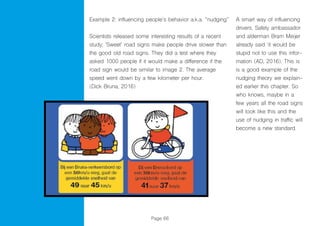 Page 66
Example 2: influencing people’s behavior a.k.a. “nudging”
Scientists released some interesting results of a recent
study; ‘Sweet’ road signs make people drive slower than
the good old road signs. They did a test where they
asked 1000 people if it would make a difference if the
road sign would be similar to image 2. The average
speed went down by a few kilometer per hour.
(Dick Bruna, 2016)
A smart way of influencing
drivers. Safety ambassador
and alderman Bram Meijer
already said ‘it would be
stupid not to use this infor-
mation (AD, 2016). This is
is a good example of the
nudging theory we explain-
ed earlier this chapter. So
who knows, maybe in a
few years all the road signs
will look like this and the
use of nudging in traffic will
become a new standard.
 