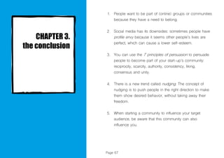Page 67
People want to be part of (online) groups or communities
because they have a need to belong.
Social media has its downsides: sometimes people have
profile envy because it seems other people’s lives are
perfect, which can cause a lower self-esteem.
You can use the 7 principles of persuasion to persuade
people to become part of your start-up’s community:
reciprocity, scarcity, authority, consistency, liking,
consensus and unity.
There is a new trend called nudging. The concept of
nudging is to push people in the right direction to make
them show desired behavior, without taking away their
freedom.
When starting a community to influence your target
audience, be aware that this community can also
influence you.
1.
2.
3.
4.
5.
 