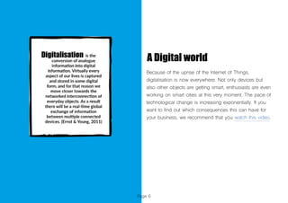 Page 6
A Digital world
Because of the uprise of the Internet of Things,
digitalisation is now everywhere. Not only devices but
also other objects are getting smart, enthusiasts are even
working on smart cities at this very moment. The pace of
technological change is increasing exponentially. If you
want to find out which consequences this can have for
your business, we recommend that you watch this video.
 