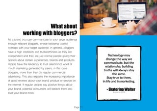 Page 71
What about
working with bloggers?
As a brand you can communicate to your target audience
through relevant bloggers, whose following (partly)
overlaps with your target audience. In general, bloggers
have a high credibility and trustworthiness as they are
independent and they are just normal people giving their
opinion about certain experiences, brands and products.
People have the tendency to trust (electronic) word of
mouth marketing generated by peers, in this case
bloggers, more than they do regular commercial
advertising. This also explains the increasing importance
of good reviews about your brand, product or service on
the internet. If regular people say positive things about
your brand, potential consumers will believe them and
trust your brand more.
 