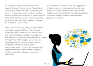 As said before, if you want to work with bloggers they
should be relevant to your brand, but there are more
criteria. The blogger should also use a tone of voice
suitable to your brand and he/she should have qualitative
and honest content, a certain number of followers,
popularity and reliability.
Page 73
The two-step flow theory can be linked to the in
chapter 2 discussed ‘need to belong’. People feel the
intrinsic need to belong with others, making the same
choice in for examples a certain brand can help them
belong to a certain group of people. In the two-step flow
theory individuals follow someone’s lead because they
like or admire them, they want to belong to their world.
(Baumeister,R. & Leary, M. 1995).
Based on the two-step flow theory, Uzunoglu and Kip
performed a research in 2014 on how to leverage
blogger engagement related to brand communication.
They claimed brand communication is more powerful
when interpersonal, effecting attitudes of individual, instead
of through mass media. Bloggers are now seen as
online opinion leaders, and their growing power to
influence their network has created a new
communication venue for brands. Communication with
bloggers has become a rather important strategy for
brands to increase their influence among online
communities.
 
