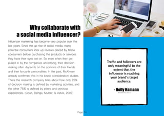 Page 74
Why collaborate with
a social media influencer?
Influencer marketing has become very popular over the
last years. Since the up rise of social media, many
potential consumers look up reviews placed by fellow
consumers before purchasing the products or services
they have their eyes set on. So even when they get
pulled in by the companies advertising, their decision
making often depends on the opinions of their friends
and their favourite personalities. In the past, McKinsey
already confirmed this in his brand consideration studies.
There the research company talks about how only 25%
of decision making is defined by marketing activities, and
the other 75% is defined by peers and previous
experiences. (Court, Elzinga, Mulder, & Vetvik, 2009)
 