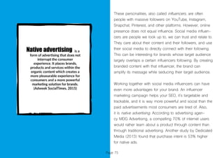 Page 75
These personalities, also called influencers, are often
people with massive followers on YouTube, Instagram,
Snapchat, Pinterest, and other platforms. However, online
presence does not equal influence. Social media influen-
cers are people we look up to, we can trust and relate to.
They care about their content and their followers, and use
their social media to directly connect with their following.
This can be interesting for brands whose target audience
largely overlaps a certain influencers following. By creating
branded content with that influencer, the brand can
amplify its message while seducing their target audience.
Working together with social media influencers can have
even more advantages for your brand. An influencer
marketing campaign helps your SEO, it’s targetable and
trackable, and it is way more powerful and social than the
paid advertisements most consumers are tired of. Also,
it is native advertising. According to advertising agen-
cy MDG Advertising, a compelling 70% of internet users
would rather learn about a product through content than
through traditional advertising. Another study by Dedicated
Media (2013) found that purchase intent is 53% higher
for native ads.
 