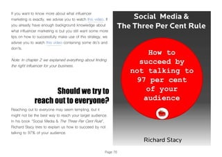 Page 76
If you want to know more about what influencer
marketing is exactly, we advise you to watch this video. If
you already have enough background knowledge about
what influencer marketing is but you still want some more
tips on how to successfully make use of this strategy, we
advise you to watch this video containing some do’s and
don’ts.
Note: In chapter 2 we explained everything about finding
the right influencer for your business.
Should we try to
reach out to everyone?
Reaching out to everyone may seem tempting, but it
might not be the best way to reach your target audience.
In his book “Social Media & The Three Per Cent Rule”,
Richard Stacy tries to explain us how to succeed by not
talking to 97% of your audience.
 