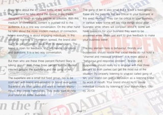 Page 77
Stacy talks about the so called battle of two worlds. On
the one hand he talks about the classic mass media,
designed to reach as many people as possible. With this
medium of contribution, content is pushed out to the
audience. It is a one way conversation. On the other hand
he talks about the more modern medium of connection,
where everything is about engaging individuals. In this
scenario, not only is information spread, the brand also
wants to get information back from its stakeholders. The
brand is open for feedback, and will handle complains
and questions. It is a two way conversation.
But then who are these three percent Richard Stacy is
talking about? Well, these three percent can be divided
into two groups: the superfans and the gang of ten.
The superfans are a small but fixed group, not to be
confused with brand ambassadors or brand evangelists.
Superfans are often geeks and want to remain anony-
mous, they create themselves. They really want to help
your brand do better business.
The gang of ten is also small but it is not a fixed group,
these are the persons that are critical to your business at
this exact moment. They can be critical to your business
in various ways: some will say nice things about your
business while others will complain about it, some will
have questions for your business they want to be
answered while others just want to give feedback to make
your business better.
The key element here is behaviour. Brands and
businesses should realize that social media do not hold a
“channel and message problem”, it is more about a
“behaviour and response problem”. Brands and
businesses should really try to engage with their three
percent so both parties can get the most out of the
situation. By properly listening to your so called gang of
ten, your brand can gain a reputation as a listening brand
by word of mouth. Your brand should try to create
individual contacts by listening to your stakeholders. (Sta-
cy, 2013)
 