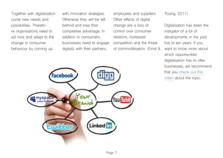 Page 7
Together with digitalisation
come new needs and
possibilities. Therefo-
re organisations need to
act now and adapt to the
change in consumer
behaviour by coming up
with innovation strategies.
Otherwise they will be left
behind and lose their
competitive advantage. In
addition to consumers,
businesses need to engage
digitally with their partners,
employees and suppliers.
Other effects of digital
change are a loss of
control over consumer
relations, increased
competition and the threat
of commoditisation. (Ernst &
Young, 2011)
Digitalisation has been the
instigator of a lot of
developments in the past
five to ten years. If you
want to know more about
which opportunities
digitalisation has to offer
businesses, we recommend
that you check out this
video about the topic.
 