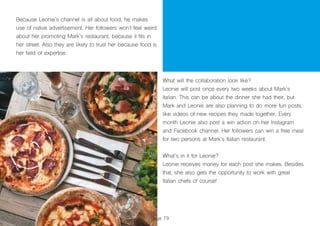 Page 79
Because Leonie’s channel is all about food, he makes
use of native advertisement. Her followers won’t feel weird
about her promoting Mark’s restaurant, because it fits in
her street. Also they are likely to trust her because food is
her field of expertise.
What will the collaboration look like?
Leonie will post once every two weeks about Mark’s
Italian. This can be about the dinner she had their, but
Mark and Leonie are also planning to do more fun posts,
like videos of new recipes they made together. Every
month Leonie also post a win action on her Instagram
and Facebook channel. Her followers can win a free meal
for two persons at Mark’s Italian restaurant.
What’s in it for Leonie?
Leonie receives money for each post she makes. Besides
that, she also gets the opportunity to work with great
Italian chefs of course!
 