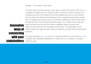 Page 80
Innovative
ways of
connecting
with your
stakeholders
Example 1: The humans of any brand
The trend, which has been growing in past years, is called The Humans of XY city. It is
a website on Facebook with an authentic content. Every post contains a picture of an
individual who lives in that location and his/her interesting life story or any comment
that this person has during the photoshooting. Some universities have already created
their own pages with the similar name or somehow modified one. Some of them have
included this trend into their official Facebook pages. It is a matter of time when big
brands will take over this trend and create a webpage People of brand name
where they will introduce their employees and their jobs. The stakeholders will be
invited to follow this page and learn about the company as human friendly with personal
approach.
Find some examples here, here and here. University examples can be found here, here
(modified name: Exceeding Expectations at RUAS) and here (included in the official
Facebook page).
 
