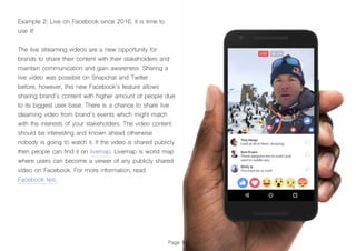 Page 81
Example 2: Live on Facebook since 2016, it is time to
use it!
The live streaming videos are a new opportunity for
brands to share their content with their stakeholders and
maintain communication and gain awareness. Sharing a
live video was possible on Snapchat and Twitter
before, however, this new Facebook´s feature allows
sharing brand´s content with higher amount of people due
to its biggest user base. There is a chance to share live
steaming video from brand´s events which might match
with the interests of your stakeholders. The video content
should be interesting and known ahead otherwise
nobody is going to watch it. If the video is shared publicly
then people can find it on livemap. Livemap is world map
where users can become a viewer of any publicly shared
video on Facebook. For more information, read
Facebook tips.
 