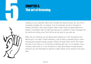 Page 83
5
CHAPTER 5.
The art of listening.
Listening to your customers seems like a simple and obvious thing to do, yet a lot of
companies struggle with it in practice. A lot of companies are still so focused on
sending information, they simply forget to listen. Social media are great platforms to
create a conversation with, but often get used just as a platform to push messages into
the world and nothing more. Don’t let this be the case for your start-up!
Within the art of listening, we are talking about listening as a skill. According to the
Whose job is it to listen? Oxford dictionary, a skill at doing a specified thing is some-
thing typically acquired through practice. (Oxford University Press, 2016) This means
that even if your start-up is not the best at listening right now, it is no disaster: if your
company really wants to, it can still become a really good listener through practice.
Everyone can train themselves to become a better listener and to become more emp-
hatic.
 