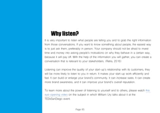 Page 85
Why listen?
It is very important to listen what people are telling you and to grab the right information
from those conversations. If you want to know something about people, the easiest way
is to just ask them, preferably in person. Your company should not be afraid to invest
time and money into asking people’s motivations on why they behave in a certain way,
because it will pay off. With the help of the information you will gather, you can create a
conversation that is relevant to your stakeholders. (Retra, 2016)
Listening can improve the quality of your start-up’s relationship with its customers, they
will be more likely to listen to you in return. It makes your start-up work efficiently and
fast. It can build or enlarge your brand’s community. It can increase sales. It can create
more brand awareness, and it can improve your brand’s overall reputation.
To learn more about the power of listening to yourself and to others, please watch this
eye-opening video on the subject in which William Ury talks about it at the
TEDxSanDiego event.
 